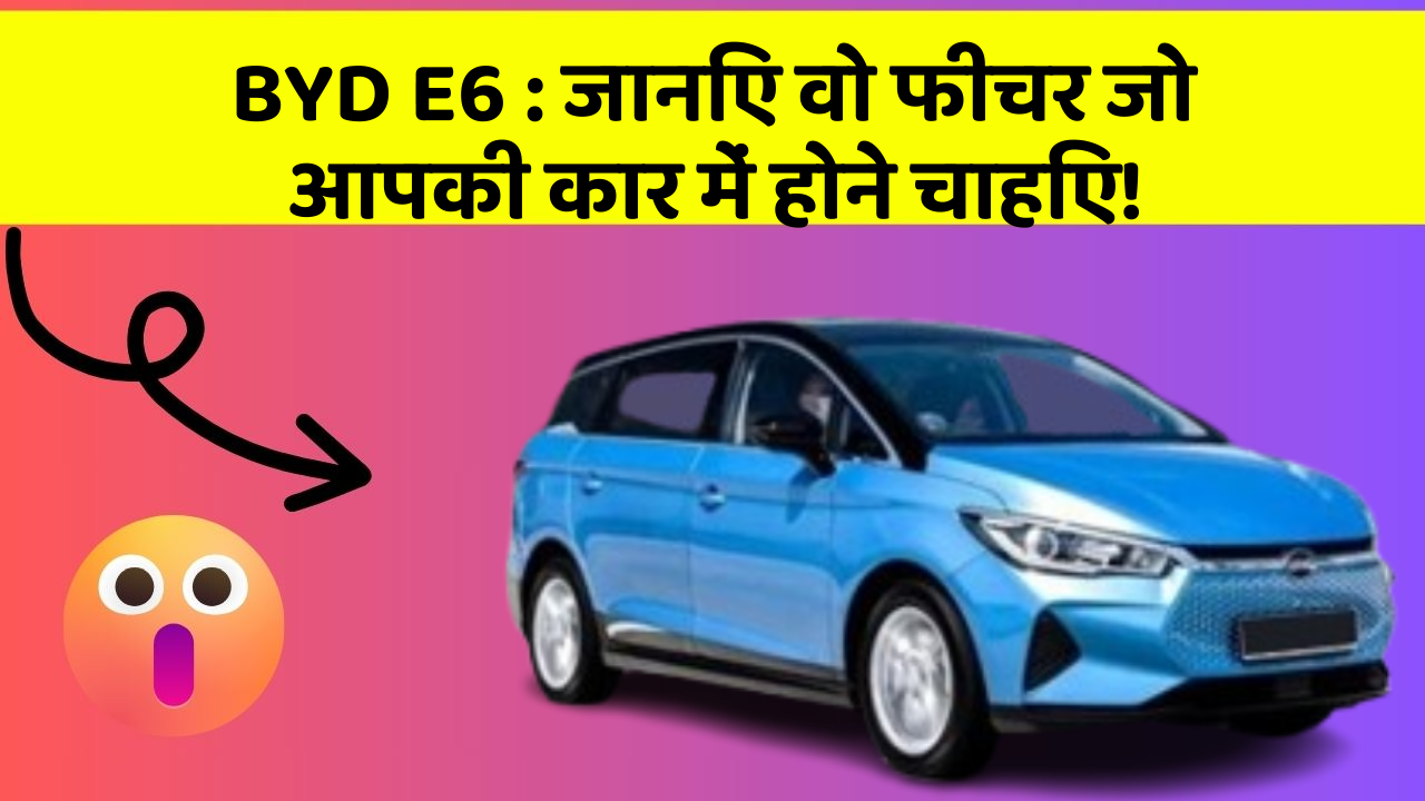 BYD E6:जानिए वो फीचर जो आपकी कार में होने चाहिए!